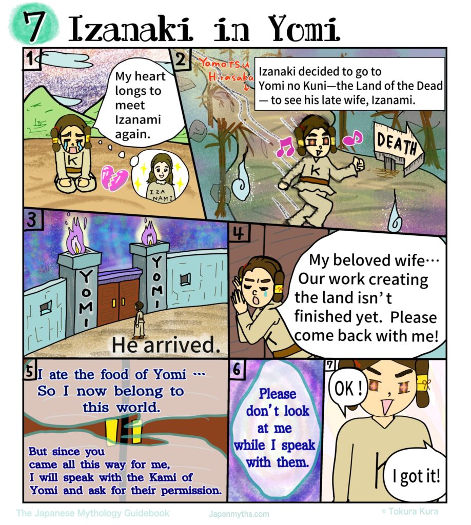 A colorful manga page titled “Izanaki in Yomi,” depicting the emotional journey of Izanaki as he descends into the Land of the Dead to reunite with his beloved wife, Izanami.
In the first panel, Izanaki sits alone with tears streaming down his face, his shoulders slumped in grief, while a glowing image of Izanami appears in his thoughts, showing how deeply he longs to see her again.
In the next scene, he walks determinedly along a dark, eerie path toward Yomi no Kuni, marked by twisted trees, ghostly flames, and a sign pointing toward “DEATH,” yet his expression is hopeful and resolute.
Another panel shows the massive gates of Yomi, surrounded by ominous fire, as Izanaki stands small before them, emphasizing the gravity of crossing into the world of the dead.
Pressed against the doors, Izanaki calls out desperately, pleading with Izanami to return with him, saying that their work of creating the land is not yet finished.
From within the darkness, Izanami’s voice responds sadly, explaining that she has already eaten the food of Yomi and can no longer return freely, though she is moved by his devotion and promises to ask the deities of Yomi for permission.
She makes one crucial request: that Izanaki must not look at her while she is gone.
In the final panel, Izanaki agrees with bright, trusting eyes, replying confidently that he understands, unaware of the tragic consequences that this promise will soon bring.