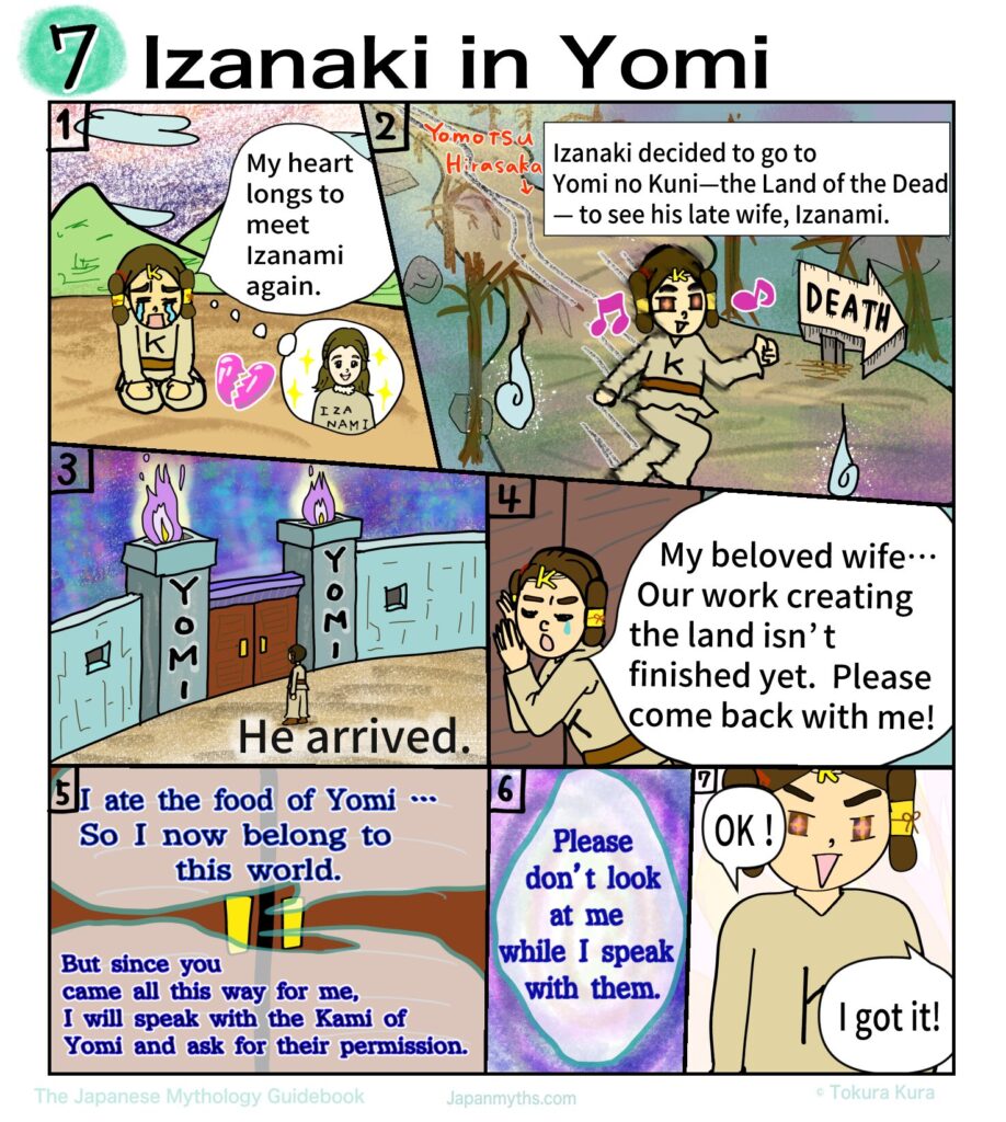 A colorful manga page titled “Izanaki in Yomi,” depicting the emotional journey of Izanaki as he descends into the Land of the Dead to reunite with his beloved wife, Izanami.
In the first panel, Izanaki sits alone with tears streaming down his face, his shoulders slumped in grief, while a glowing image of Izanami appears in his thoughts, showing how deeply he longs to see her again.
In the next scene, he walks determinedly along a dark, eerie path toward Yomi no Kuni, marked by twisted trees, ghostly flames, and a sign pointing toward “DEATH,” yet his expression is hopeful and resolute.
Another panel shows the massive gates of Yomi, surrounded by ominous fire, as Izanaki stands small before them, emphasizing the gravity of crossing into the world of the dead.
Pressed against the doors, Izanaki calls out desperately, pleading with Izanami to return with him, saying that their work of creating the land is not yet finished.
From within the darkness, Izanami’s voice responds sadly, explaining that she has already eaten the food of Yomi and can no longer return freely, though she is moved by his devotion and promises to ask the deities of Yomi for permission.
She makes one crucial request: that Izanaki must not look at her while she is gone.
In the final panel, Izanaki agrees with bright, trusting eyes, replying confidently that he understands, unaware of the tragic consequences that this promise will soon bring.