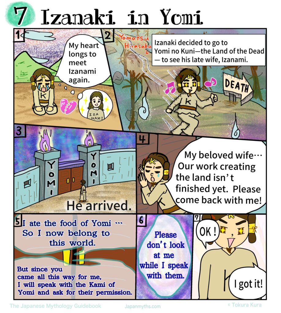 A colorful manga page titled “Izanaki in Yomi,” depicting the emotional journey of Izanaki as he descends into the Land of the Dead to reunite with his beloved wife, Izanami.
In the first panel, Izanaki sits alone with tears streaming down his face, his shoulders slumped in grief, while a glowing image of Izanami appears in his thoughts, showing how deeply he longs to see her again.
In the next scene, he walks determinedly along a dark, eerie path toward Yomi no Kuni, marked by twisted trees, ghostly flames, and a sign pointing toward “DEATH,” yet his expression is hopeful and resolute.
Another panel shows the massive gates of Yomi, surrounded by ominous fire, as Izanaki stands small before them, emphasizing the gravity of crossing into the world of the dead.
Pressed against the doors, Izanaki calls out desperately, pleading with Izanami to return with him, saying that their work of creating the land is not yet finished.
From within the darkness, Izanami’s voice responds sadly, explaining that she has already eaten the food of Yomi and can no longer return freely, though she is moved by his devotion and promises to ask the deities of Yomi for permission.
She makes one crucial request: that Izanaki must not look at her while she is gone.
In the final panel, Izanaki agrees with bright, trusting eyes, replying confidently that he understands, unaware of the tragic consequences that this promise will soon bring.