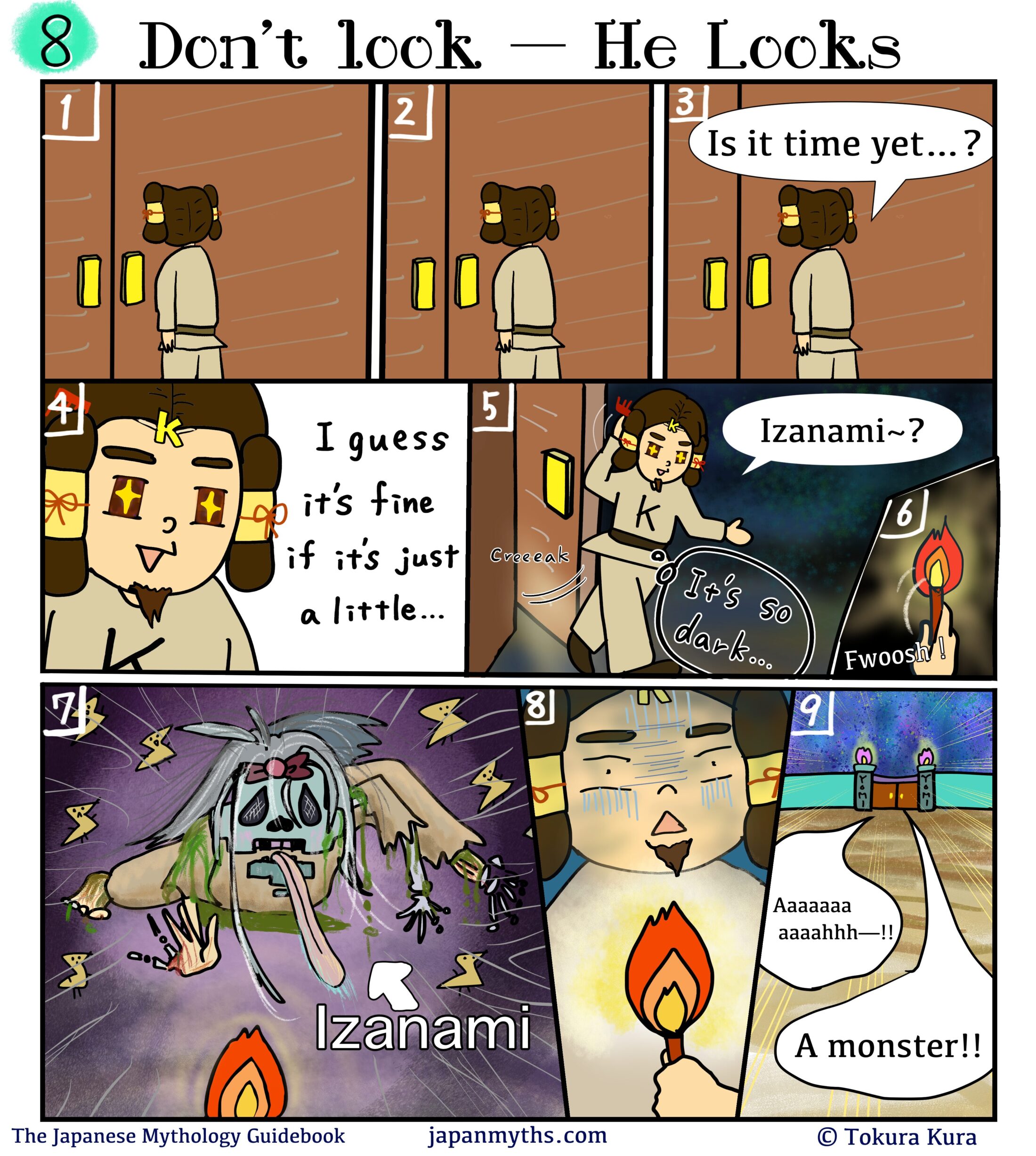 Comic scene from “The Japanese Mythology Guidebook.”
Title: “Don’t look — He Looks.”
Izanaki stands outside a closed door in the underworld, waiting nervously.
He presses his hands together and wonders, “Is it time yet…?”
Growing impatient, his eyes sparkle with curiosity and he decides, “I guess it’s fine if it’s just a little…”
He slowly opens the door and steps into darkness, calling softly,
“Izanami~?”
He lights a torch, illuminating the pitch-black room.
Suddenly, Izanami appears in her decayed, corpse-like form—pale skin, tangled hair, limbs crawling forward, worms and rot covering her body.
Izanaki freezes in shock, then flees the chamber screaming, “A monster!!”
He runs down a long hallway toward the exit, clutching the torch in fear.
Caption at bottom: “The Japanese Mythology Guidebook – japanmyths.com – © Tokura Kura.”