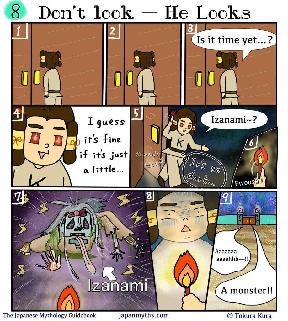 Comic scene from “The Japanese Mythology Guidebook.”
Title: “Don’t look — He Looks.”
Izanaki stands outside a closed door in the underworld, waiting nervously.
He presses his hands together and wonders, “Is it time yet…?”
Growing impatient, his eyes sparkle with curiosity and he decides, “I guess it’s fine if it’s just a little…”
He slowly opens the door and steps into darkness, calling softly,
“Izanami~?”
He lights a torch, illuminating the pitch-black room.
Suddenly, Izanami appears in her decayed, corpse-like form—pale skin, tangled hair, limbs crawling forward, worms and rot covering her body.
Izanaki freezes in shock, then flees the chamber screaming, “A monster!!”
He runs down a long hallway toward the exit, clutching the torch in fear.
Caption at bottom: “The Japanese Mythology Guidebook – japanmyths.com – © Tokura Kura.”