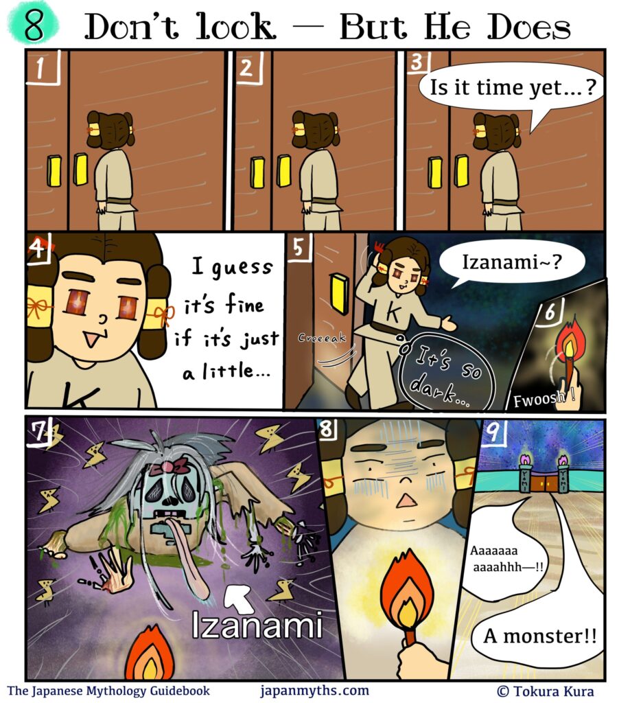 Comic scene from “The Japanese Mythology Guidebook.”
Title: “Don’t look — He Looks.”
Izanaki stands outside a closed door in the underworld, waiting nervously.
He presses his hands together and wonders, “Is it time yet…?”
Growing impatient, his eyes sparkle with curiosity and he decides, “I guess it’s fine if it’s just a little…”
He slowly opens the door and steps into darkness, calling softly,
“Izanami~?”
He lights a torch, illuminating the pitch-black room.
Suddenly, Izanami appears in her decayed, corpse-like form—pale skin, tangled hair, limbs crawling forward, worms and rot covering her body.
Izanaki freezes in shock, then flees the chamber screaming, “A monster!!”
He runs down a long hallway toward the exit, clutching the torch in fear.
Caption at bottom: “The Japanese Mythology Guidebook – japanmyths.com – © Tokura Kura.”