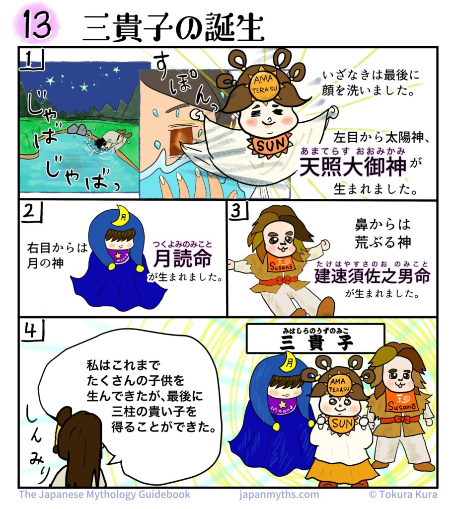 第13話「三貴子の誕生」。日本神話を解説する4コマ漫画。

1コマ目。禊を終えたイザナギが最後に顔を洗うと、左目から太陽神・天照大御神（アマテラス）が誕生する。アマテラスは「SUN」と書かれた飾りを身につけ、光に包まれている。

2コマ目。右目から月の神・月読命（ツクヨミ）が誕生する。青いローブをまとい、頭に三日月の飾りを付けている。

3コマ目。鼻から荒ぶる神・建速須佐之男命（スサノオ）が誕生する。獣皮風の服を着た活発そうな姿で描かれている。

4コマ目。イザナギが「私はこれまでたくさんの子供を生んできたが、最後に三柱の貴い子を得ることができた」と語る。右側にはアマテラス、ツクヨミ、スサノオの三神が並び、「三貴子」と紹介されている。

全体として、イザナギの禊によって誕生したアマテラス、ツクヨミ、スサノオの三柱を、親しみやすいキャラクターデザインで紹介する内容。